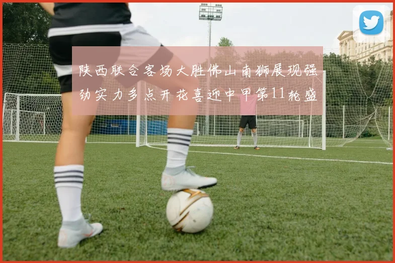 陕西联合客场大胜佛山南狮展现强劲实力多点开花喜迎中甲第11轮盛宴
