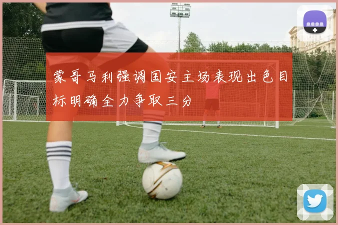 蒙哥马利强调国安主场表现出色目标明确全力争取三分