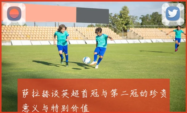 萨拉赫谈英超首冠与第二冠的珍贵意义与特别价值