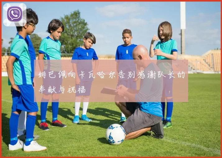 姆巴佩向卡瓦哈尔告别感谢队长的奉献与祝福