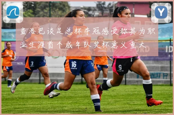 查洛巴谈足总杯夺冠感受称其为职业生涯首个成年队奖杯意义重大