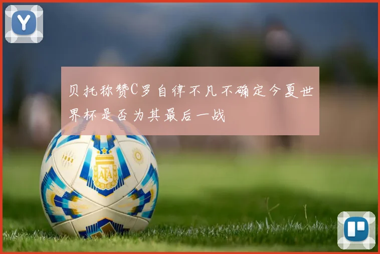 贝托称赞C罗自律不凡不确定今夏世界杯是否为其最后一战