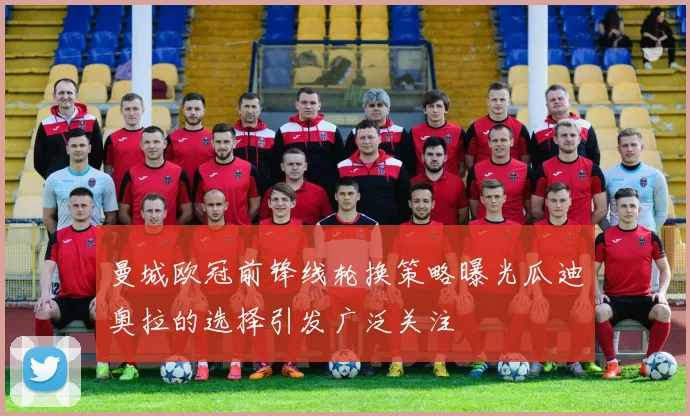 曼城欧冠前锋线轮换策略曝光瓜迪奥拉的选择引发广泛关注