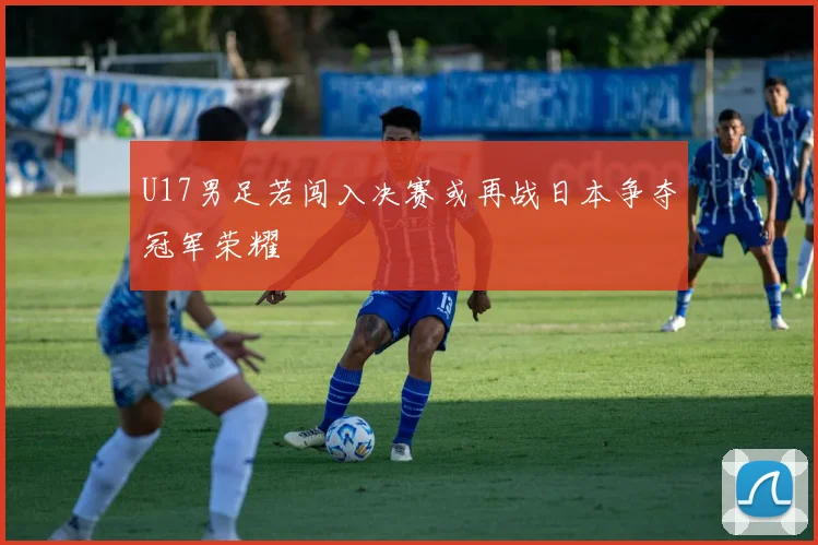 U17男足若闯入决赛或再战日本争夺冠军荣耀