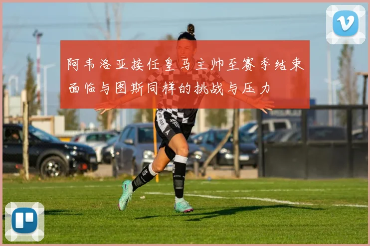 阿韦洛亚接任皇马主帅至赛季结束面临与图斯同样的挑战与压力