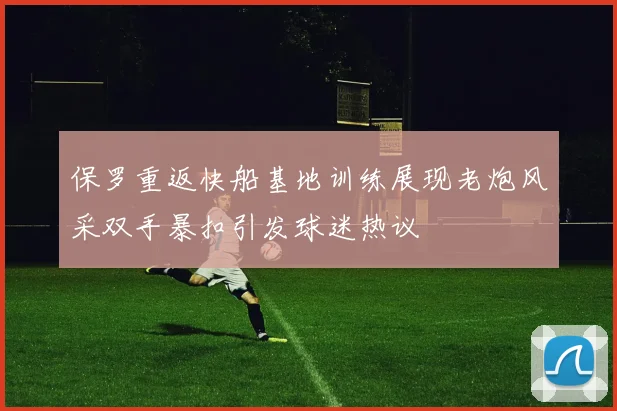保罗重返快船基地训练展现老炮风采双手暴扣引发球迷热议