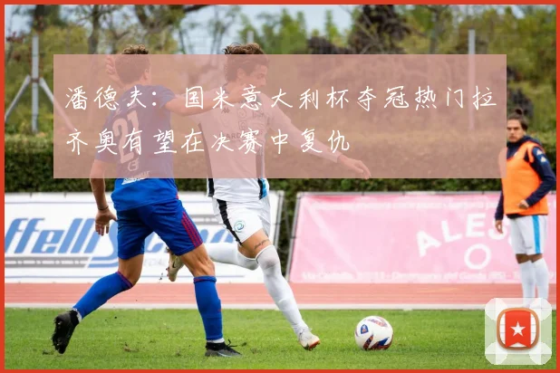 潘德夫：国米意大利杯夺冠热门拉齐奥有望在决赛中复仇