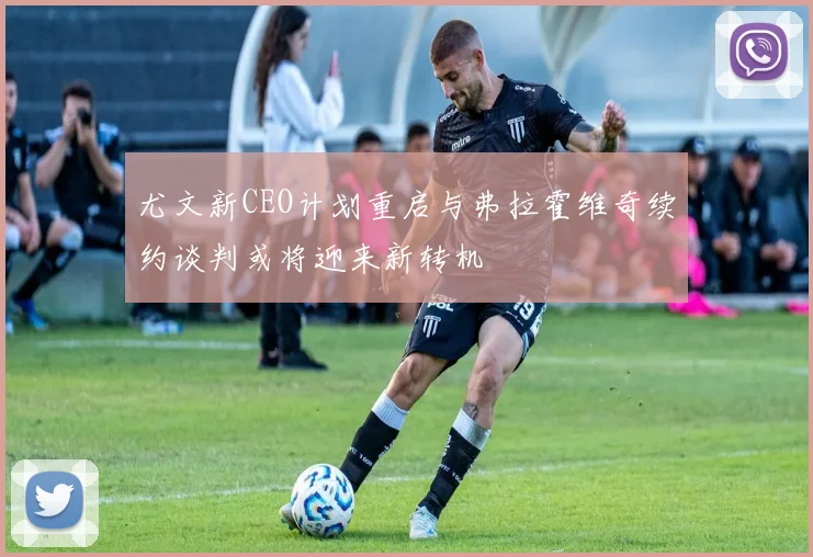 尤文新CEO计划重启与弗拉霍维奇续约谈判或将迎来新转机