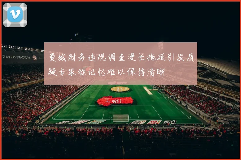 曼城财务违规调查漫长拖延引发质疑专家称记忆难以保持清晰