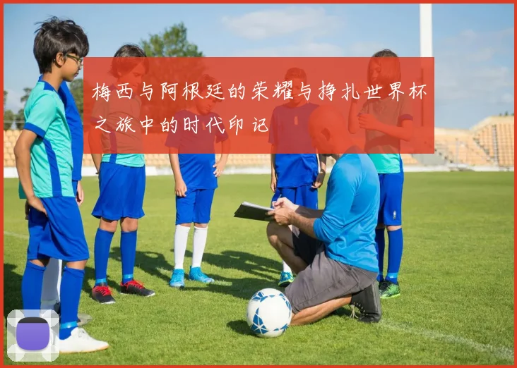 梅西与阿根廷的荣耀与挣扎世界杯之旅中的时代印记