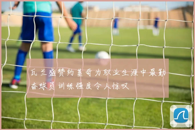 瓦兰盛赞约基奇为职业生涯中最勤奋球员训练强度令人惊叹