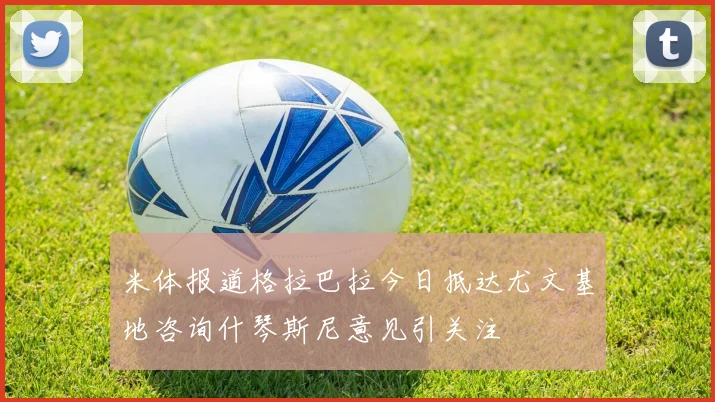 米体报道格拉巴拉今日抵达尤文基地咨询什琴斯尼意见引关注