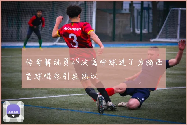 传奇解说员29次高呼球进了为梅西首球喝彩引发热议