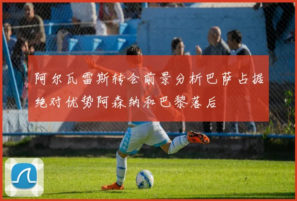 阿尔瓦雷斯转会前景分析巴萨占据绝对优势阿森纳和巴黎落后
