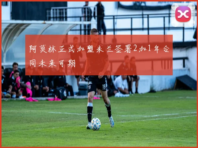 阿莫林正式加盟米兰签署2加1年合同未来可期