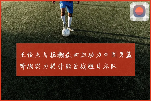 王俊杰与杨瀚森回归助力中国男篮锋线实力提升能否战胜日本队