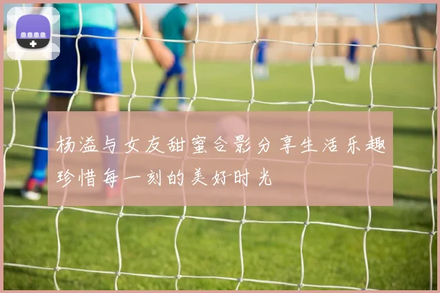 杨溢与女友甜蜜合影分享生活乐趣珍惜每一刻的美好时光