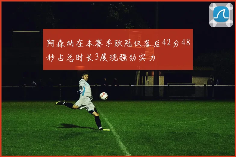 阿森纳在本赛季欧冠仅落后42分48秒占总时长3展现强劲实力