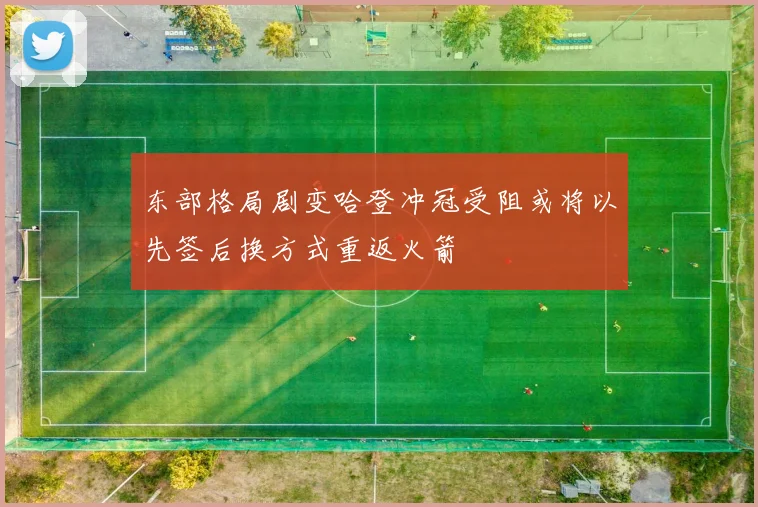 东部格局剧变哈登冲冠受阻或将以先签后换方式重返火箭