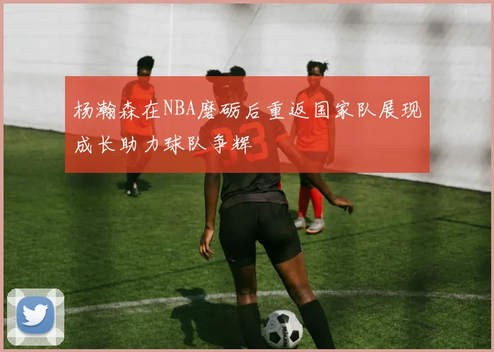 杨瀚森在NBA磨砺后重返国家队展现成长助力球队争辉