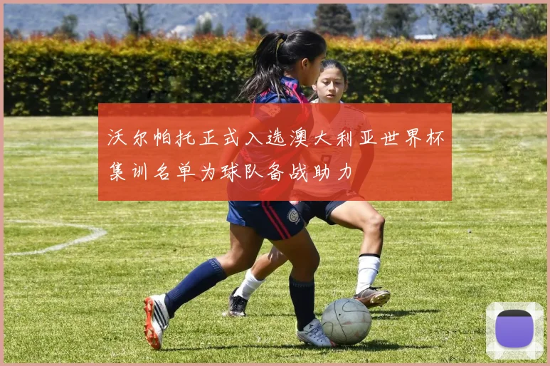沃尔帕托正式入选澳大利亚世界杯集训名单为球队备战助力