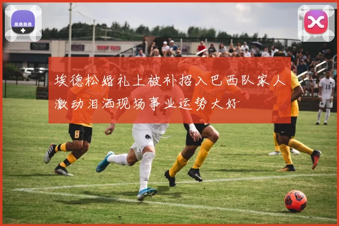 埃德松婚礼上被补招入巴西队家人激动泪洒现场事业运势大好
