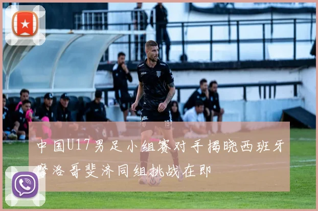 中国U17男足小组赛对手揭晓西班牙摩洛哥斐济同组挑战在即