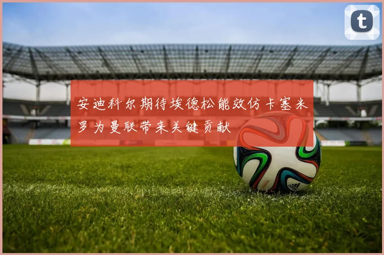 安迪科尔期待埃德松能效仿卡塞米罗为曼联带来关键贡献