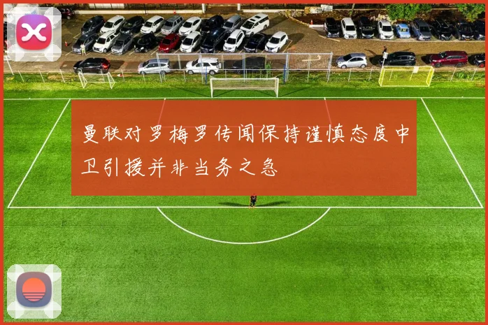 曼联对罗梅罗传闻保持谨慎态度中卫引援并非当务之急