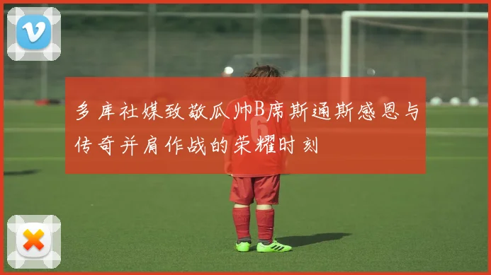 多库社媒致敬瓜帅B席斯通斯感恩与传奇并肩作战的荣耀时刻