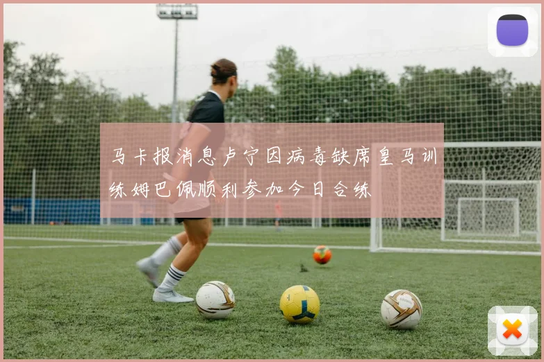马卡报消息卢宁因病毒缺席皇马训练姆巴佩顺利参加今日合练